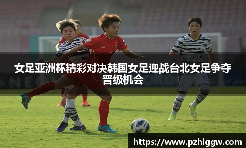 女足亚洲杯精彩对决韩国女足迎战台北女足争夺晋级机会
